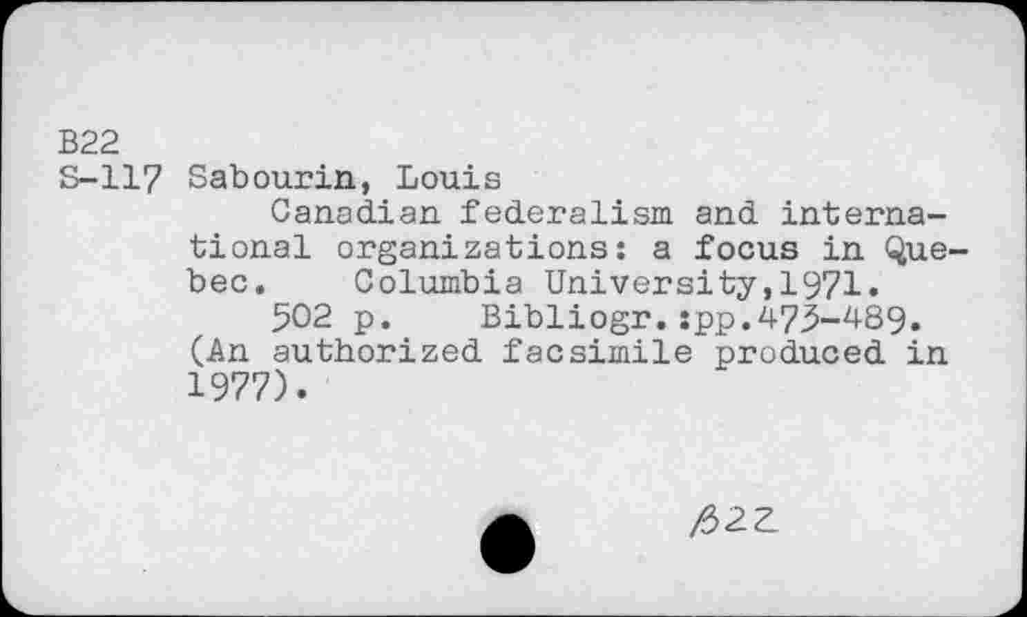 ﻿B22
S-117 Sabourin, Louis
Canadian federalism and international organizations: a focus in Quebec. Columbia University,1971.
502 p. Bibliogr.:pp.475-489. (An authorized facsimile produced in 1977).
